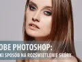 Jak rozjaśnić twarz w Photoshopie i uniknąć sztucznego efektu